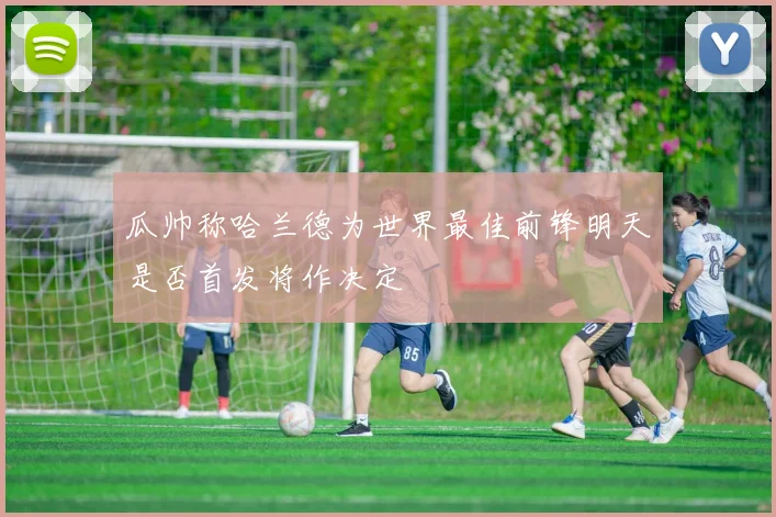 瓜帅称哈兰德为世界最佳前锋明天是否首发将作决定