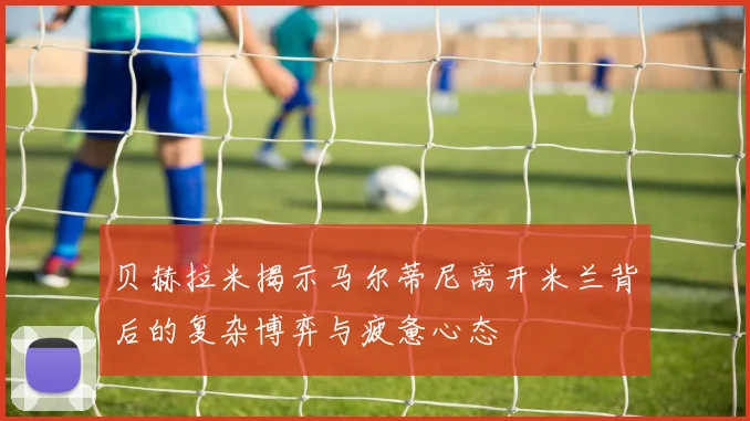 贝赫拉米揭示马尔蒂尼离开米兰背后的复杂博弈与疲惫心态