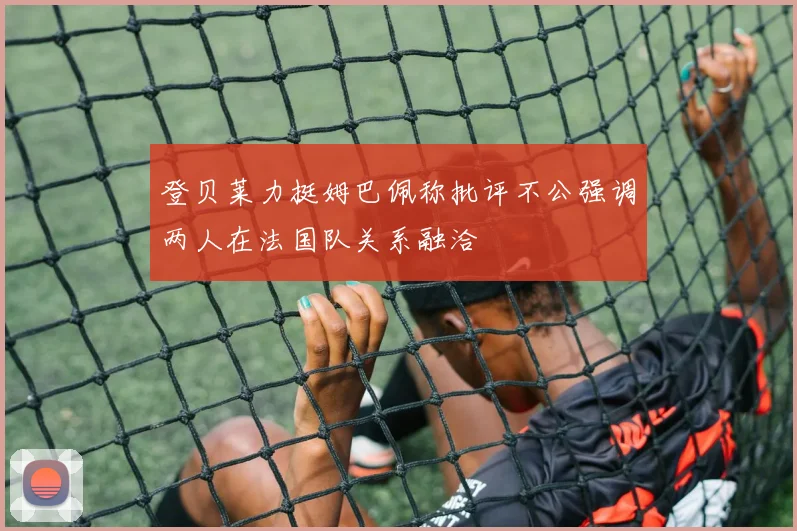 登贝莱力挺姆巴佩称批评不公强调两人在法国队关系融洽