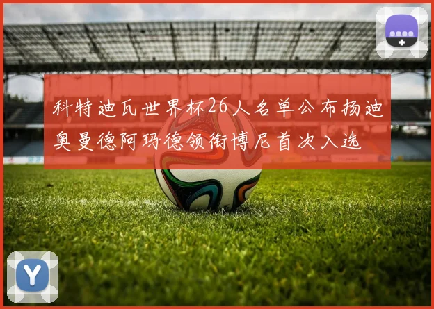 科特迪瓦世界杯26人名单公布扬迪奥曼德阿玛德领衔博尼首次入选
