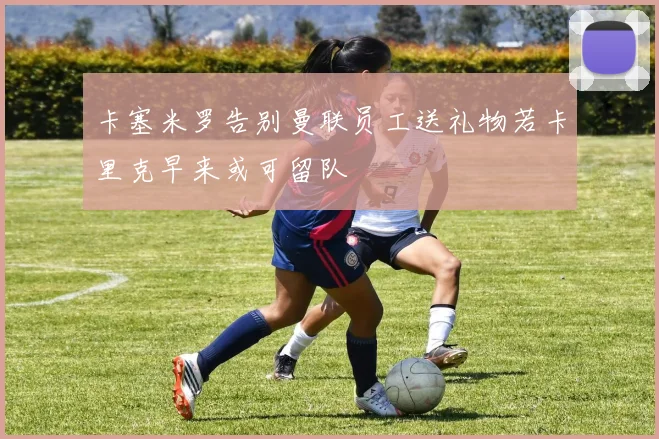 卡塞米罗告别曼联员工送礼物若卡里克早来或可留队