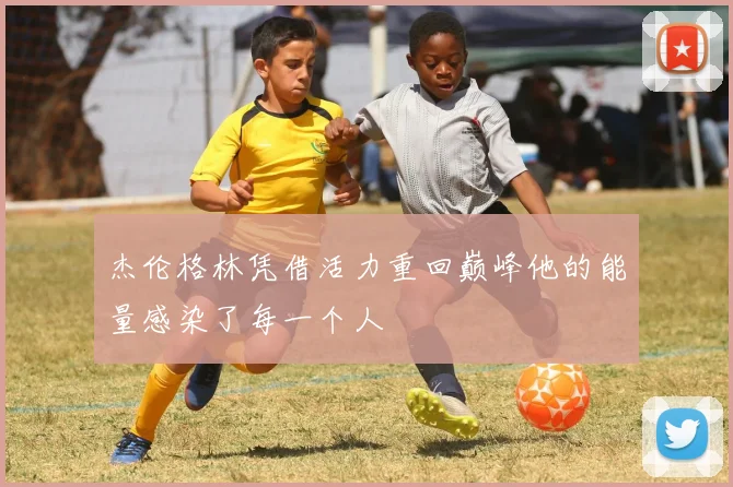 杰伦格林凭借活力重回巅峰他的能量感染了每一个人