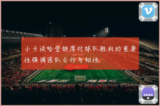 小卡谈哈登缺席对球队胜利的重要性强调团队合作与韧性