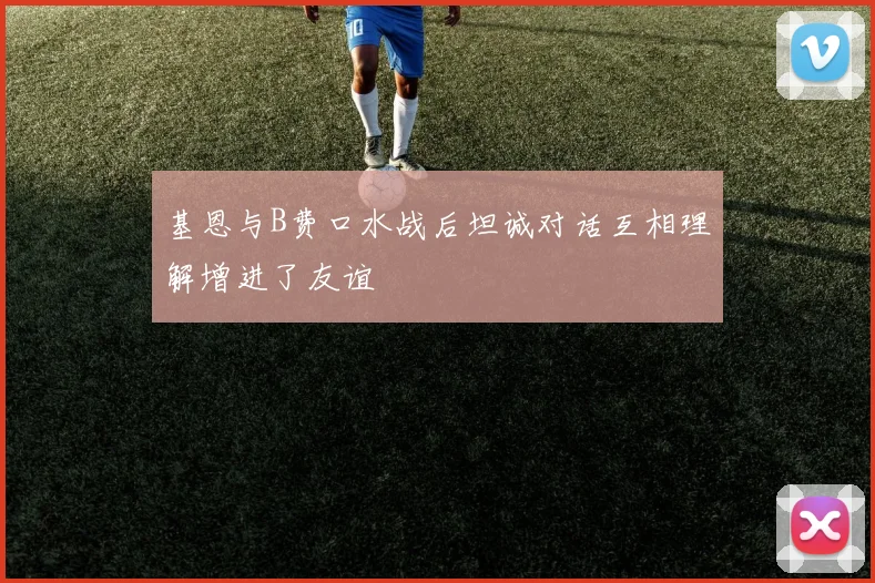 基恩与B费口水战后坦诚对话互相理解增进了友谊