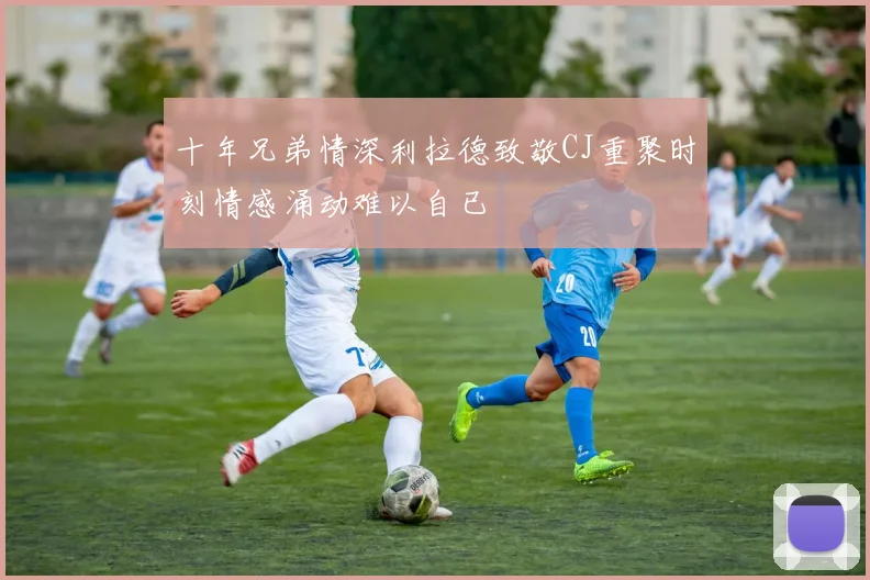 十年兄弟情深利拉德致敬CJ重聚时刻情感涌动难以自已