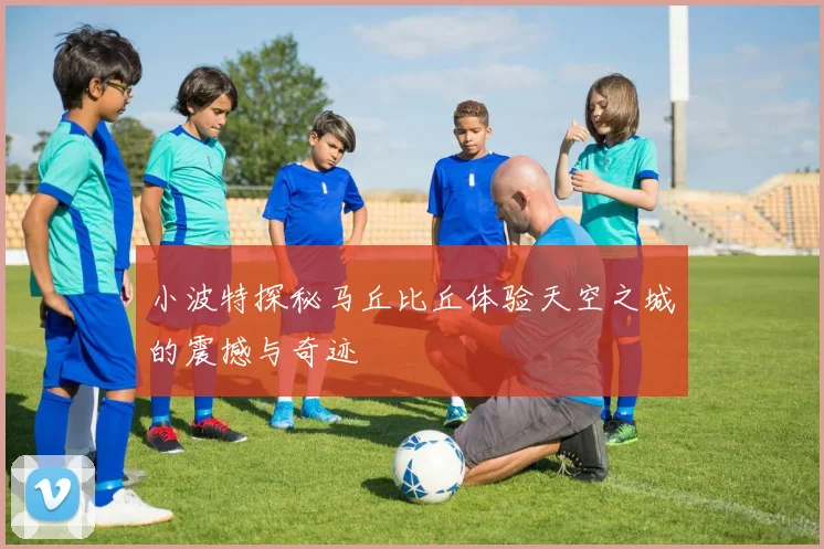 小波特探秘马丘比丘体验天空之城的震撼与奇迹