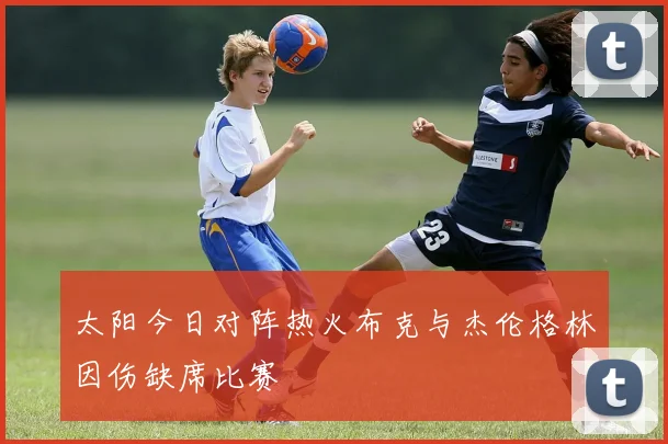 太阳今日对阵热火布克与杰伦格林因伤缺席比赛