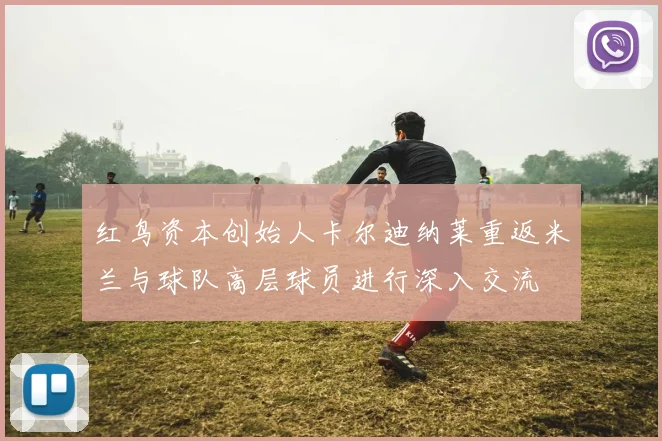 红鸟资本创始人卡尔迪纳莱重返米兰与球队高层球员进行深入交流