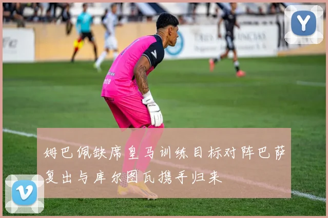 姆巴佩缺席皇马训练目标对阵巴萨复出与库尔图瓦携手归来