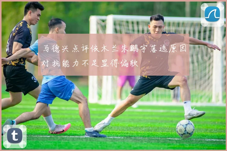马德兴点评依木兰朱鹏宇落选原因对抗能力不足显得偏软