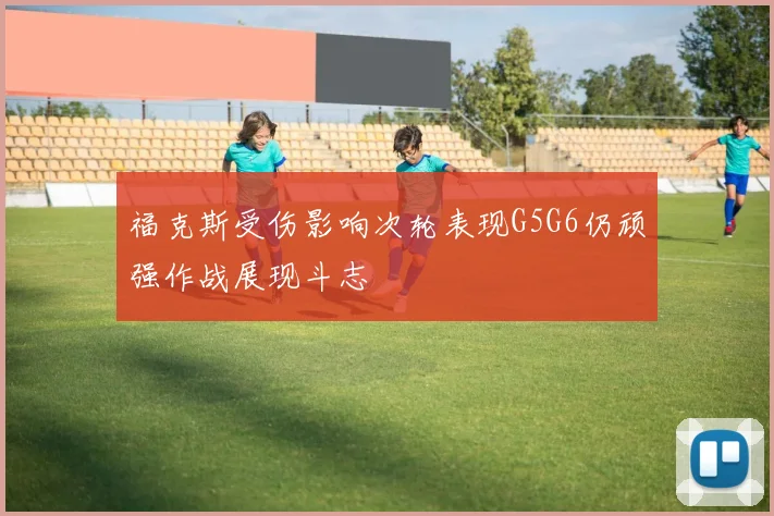 福克斯受伤影响次轮表现G5G6仍顽强作战展现斗志