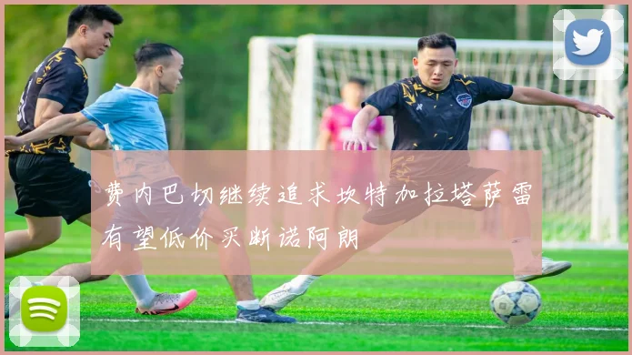 费内巴切继续追求坎特加拉塔萨雷有望低价买断诺阿朗