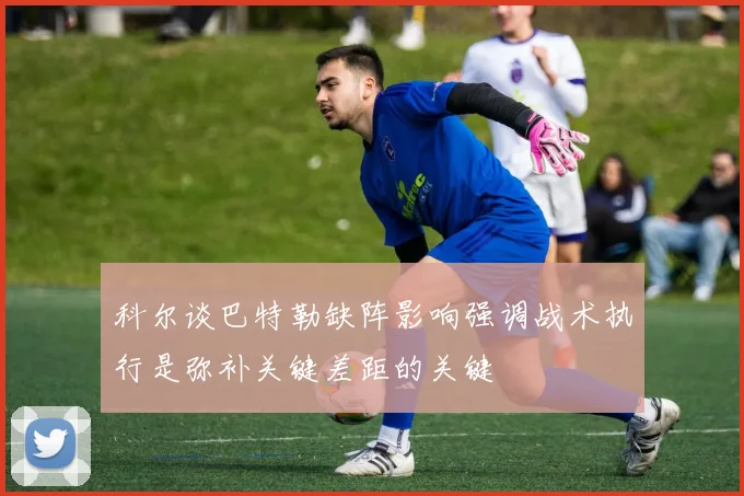 科尔谈巴特勒缺阵影响强调战术执行是弥补关键差距的关键