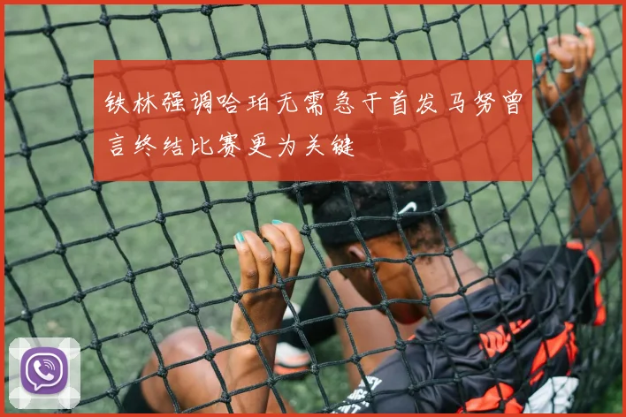 铁林强调哈珀无需急于首发马努曾言终结比赛更为关键