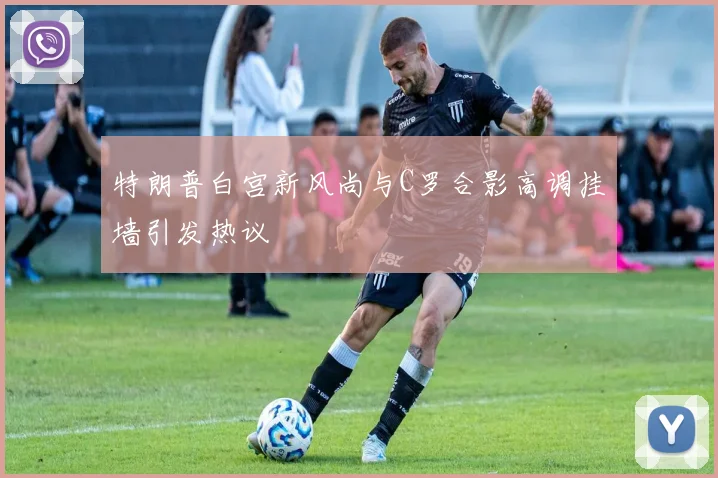 特朗普白宫新风尚与C罗合影高调挂墙引发热议